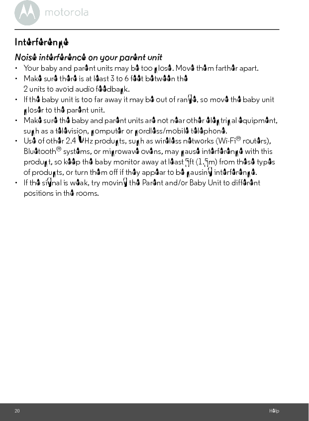 20 HelpInterferenceNoise interference on your parent unit•  Your baby and parent units may be too close. Move them farther apart.•  Make sure there is at least 3 to 6 feet between the 2 units to avoid audio feedback.•  lf the baby unit is too far away it may be out of range, so move the baby unit closer to the parent unit.•  Make sure the baby and parent units are not near other electrical equipment, such as a television, computer or cordless/mobile telephone. •  Use of other 2.4 GHz products, such as wireless networks (Wi-Fi® routers), Bluetooth® systems, or microwave ovens, may cause interference with this product, so keep the baby monitor away at least 5ft (1.5m) from these types of products, or turn them off if they appear to be causing interference.•  If the signal is weak, try moving the Parent and/or Baby Unit to different positions in the rooms.