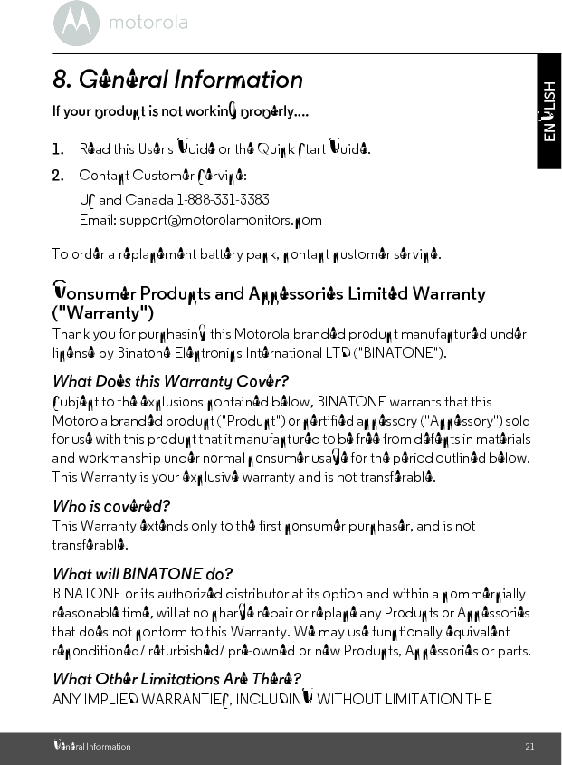 General Information 21ENGLISH8. General Informationlf your product is not working properly....1. Read this User&apos;s Guide or the Quick Start Guide.2. Contact Customer Service:To order a replacement battery pack, contact customer service.Consumer Products and Accessories Limited Warranty (&quot;Warranty&quot;)Thank you for purchasing this Motorola branded product manufactured under license by Binatone Electronics International LTD (&quot;BINATONE&quot;).What Does this Warranty Cover?Subject to the exclusions contained below, BINATONE warrants that this Motorola branded product (&quot;Product&quot;) or certified accessory (&quot;Accessory&quot;) sold for use with this product that it manufactured to be free from defects in materials and workmanship under normal consumer usage for the period outlined below. This Warranty is your exclusive warranty and is not transferable.Who is covered?This Warranty extends only to the first consumer purchaser, and is not transferable.What will BINATONE do?BINATONE or its authorized distributor at its option and within a commercially reasonable time, will at no charge repair or replace any Products or Accessories that does not conform to this Warranty. We may use functionally equivalent reconditioned/ refurbished/ pre-owned or new Products, Accessories or parts.What Other Limitations Are There?ANY IMPLIED WARRANTIES, INCLUDING WITHOUT LIMITATION THE US and Canada 1-888-331-3383Email: support@motorolamonitors.com
