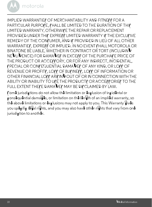22 General InformationIMPLIED WARRANTIES OF MERCHANTABILITY AND FITNESS FOR A PARTICULAR PURPOSE, SHALL BE LIMITED TO THE DURATION OF THIS LIMITED WARRANTY, OTHERWISE THE REPAIR OR REPLACEMENT PROVIDED UNDER THIS EXPRESS LIMITED WARRANTY IS THE EXCLUSIVE REMEDY OF THE CONSUMER, AND IS PROVIDED IN LIEU OF ALL OTHER WARRANTIES, EXPRESS OR IMPLIED. IN NO EVENT SHALL MOTOROLA OR BINATONE BE LIABLE, WHETHER IN CONTRACT OR TORT (INCLUDING NEGLIGENCE) FOR DAMAGES IN EXCESS OF THE PURCHASE PRICE OF THE PRODUCT OR ACCESSORY, OR FOR ANY INDIRECT, INCIDENTAL, SPECIAL OR CONSEQUENTIAL DAMAGES OF ANY KIND, OR LOSS OF REVENUE OR PROFITS, LOSS OF BUSINESS, LOSS OF INFORMATION OR OTHER FINANCIAL LOSS ARISING OUT OF OR IN CONNECTION WITH THE ABILITY OR INABILITY TO USE THE PRODUCTS OR ACCESSORIES TO THE FULL EXTENT THESE DAMAGES MAY BE DISCLAIMED BY LAW.Some jurisdictions do not allow the limitation or exclusion of incidental or consequential damages, or limitation on the length of an implied warranty, so the above limitations or exclusions may not apply to you. This Warranty gives you specific legal rights, and you may also have other rights that vary from one jurisdiction to another.