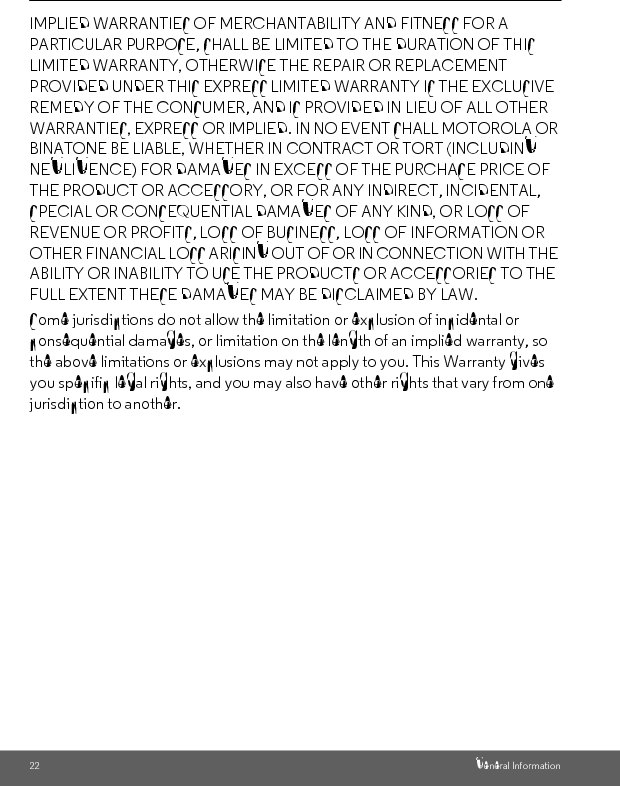 General Information 23ENGLISHExclusionsNormal Wear and Tear. Periodic maintenance, repair and replacement of parts due to normal wear and tear are excluded from coverage. Batteries. Only batteries whose fully charged capacity falls below 80% of their rated capacity and batteries that leak are covered by this Warranty.Abuse &amp; Misuse. Defects or damage that result from: (a) improper operation, storage, misuse or abuse, accident or neglect, such as physical damage (cracks, scratches, etc.) to the surface of the product resulting from misuse; (b) contact with liquid, water, rain, extreme humidity or heavy perspiration, sand, dirt or the like, extreme heat, or food; (c) use of the Products or Accessories for commercial purposes or subjecting the Product or Accessory to abnormal usage or conditions; or (d) other acts which are not the fault of MOTOROLA or BINATONE, are excluded from coverage. Use of Non-Motorola branded Products and Accessories. Defects or damage that result from the use of Non-Motorola branded or certified Products or Accessories or other peripheral equipment are excluded from coverage. Products Covered Length of CoverageConsumer Products One (1) year from the date of the products original purchase by the first consumer purchaser of the product.Consumer Accessories Ninety (90) days from the date of the accessories original purchase by the first consumer purchaser of the product.Consumer Products and Accessories that are Repaired or ReplacedThe balance of the original warranty or for Ninety (90) days from the date returned to the consumer, whichever is longer.