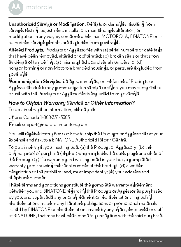 24 General InformationUnauthorized Service or Modification. Defects or damages resulting from service, testing, adjustment, installation, maintenance, alteration, or modification in any way by someone other than MOTOROLA, BINATONE or its authorized service centres, are excluded from coverage. Altered Products. Products or Accessories with (a) serial numbers or date tags that have been removed, altered or obliterated; (b) broken seals or that show evidence of tampering; (c) mismatched board serial numbers; or (d) nonconforming or non-Motorola branded housings, or parts, are excluded from coverage. Communication Services. Defects, damages, or the failure of Products or Accessories due to any communication service or signal you may subscribe to or use with the Products or Accessories is excluded from coverage.How to Obtain Warranty Service or Other Information?To obtain service or information, please call:You will receive instructions on how to ship the Products or Accessories at your expense and risk, to a BINATONE Authorized Repair Centre.To obtain service, you must include: (a) the Product or Accessory; (b) the original proof of purchase (receipt) which includes the date, place and seller of the Product; (c) if a warranty card was included in your box, a completed warranty card showing the serial number of the Product; (d) a written description of the problem; and, most importantly; (e) your address and telephone number.These terms and conditions constitute the complete warranty agreement between you and BINATONE regarding the Products or Accessories purchased by you, and supersede any prior agreement or representations, including representations made in any literature publications or promotional materials issued by BINATONE or representations made by any agent, employee or staff of BINATONE, that may have been made in connection with the said purchase.US and Canada 1-888-331-3383Email: support@motorolamonitors.com