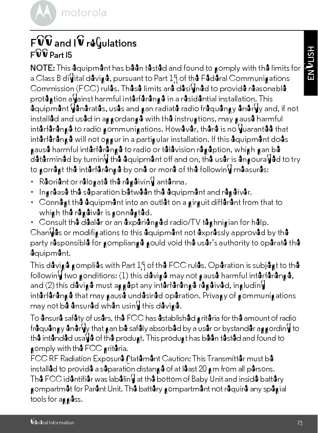 General Information 25ENGLISHFCC and IC regulationsFCC Part l5NOTE: This equipment has been tested and found to comply with the limits for a Class B digital device, pursuant to Part 15 of the Federal Communications Commission (FCC) rules. These limits are designed to provide reasonable protection against harmful interference in a residential installation. This equipment generates, uses and can radiate radio frequency energy and, if not installed and used in accordance with the instructions, may cause harmful interference to radio communications. However, there is no guarantee that interference will not occur in a particular installation. If this equipment does cause harmful interference to radio or television reception, which can be determined by turning the equipment off and on, the user is encouraged to try to correct the interference by one or more of the following measures:•  Reorient or relocate the receiving antenna.•  Increase the separation between the equipment and receiver.•  Connect the equipment into an outlet on a circuit different from that towhich the receiver is connected.•  Consult the dealer or an experienced radio/TV technician for help.Changes or modifications to this equipment not expressly approved by the party responsible for compliance could void the user’s authority to operate the equipment.This device complies with Part 15 of the FCC rules. Operation is subject to the following two conditions: (1) this device may not cause harmful interference, and (2) this device must accept any interference received, including interference that may cause undesired operation. Privacy of communications may not be ensured when using this device.To ensure safety of users, the FCC has established criteria for the amount of radio frequency energy that can be safely absorbed by a user or bystander according to the intended usage of the product. This product has been tested and found to comply with the FCC criteria. FCC RF Radiation Exposure Statement Caution: This Transmitter must be installed to provide a separation distance of at least 20 cm from all persons.The FCC identifier was labeling at the bottom of Baby Unit and inside battery compartmet for Parent Unit. The battery compartment not require any special tools for access.