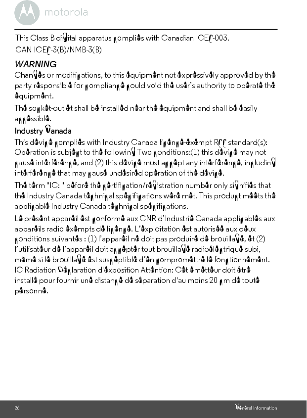 26 General InformationWARNINGChanges or modifications, to this equipment not expressively approved by the party responsible for compliance could void the user’s authority to operate the equipment.The socket-outlet shall be installed near the equipment and shall be easily accessible.Industry CanadaThis device complies with Industry Canada licence-exempt RSS standard(s): Operation is subject to the following Two conditions:(1) this device may not cause interference, and (2) this device must accept any interference, including interference that may cause undesired operation of the device.The term &quot;IC: &quot; before the certification/registration number only signifies that the Industry Canada technical specifications were met. This product meets the applicable Industry Canada technical specifications.Le présent appareil est conforme aux CNR d’Industrie Canada applicables aux appareils radio exempts de licence. L’exploitation est autorisée aux deux conditions suivantes : (1) l’appareil ne doit pas produire de brouillage, et (2) l’utilisateur de l’appareil doit accepter tout brouillage radioélectrique subi, même si le brouillage est susceptible d’en compromettre le fonctionnement.IC Radiation Déclaration d&apos;exposition Attention: Cet émetteur doit être installé pour fournir une distance de séparation d&apos;au moins 20 cm de toute personne.This Class B digital apparatus complies with Canadian ICES-003.CAN ICES-3(B)/NMB-3(B)