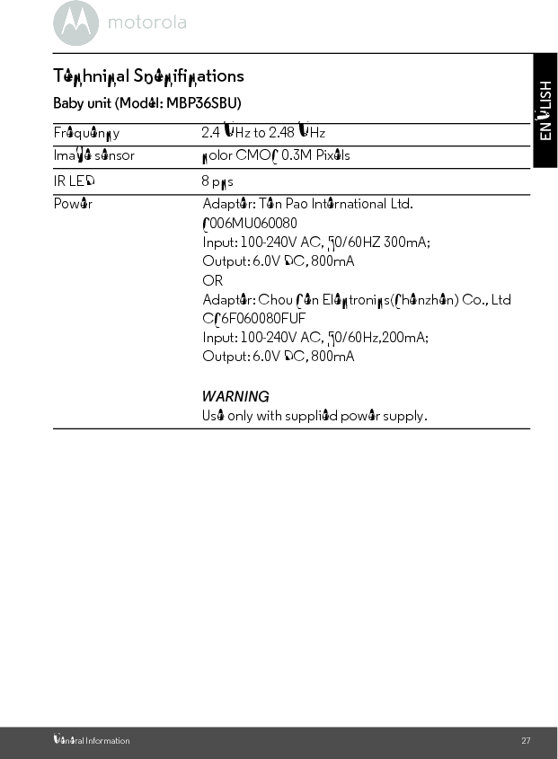 General Information 27ENGLISHTechnical SpecificationsBaby unit (Model: MBP36SBU)Frequency 2.4 GHz to 2.48 GHzImage sensor color CMOS 0.3M PixelsIR LED 8 pcsPowerWARNINGUse only with supplied power supply.Adapter: Ten Pao International Ltd. S006MU060080Input: 100-240V AC, 50/60HZ 300mA;Output: 6.0V DC, 800mAORAdapter: Chou Sen Electronics(Shenzhen) Co., LtdCS6F060080FUFInput: 100-240V AC, 50/60Hz,200mA;Output: 6.0V DC, 800mA
