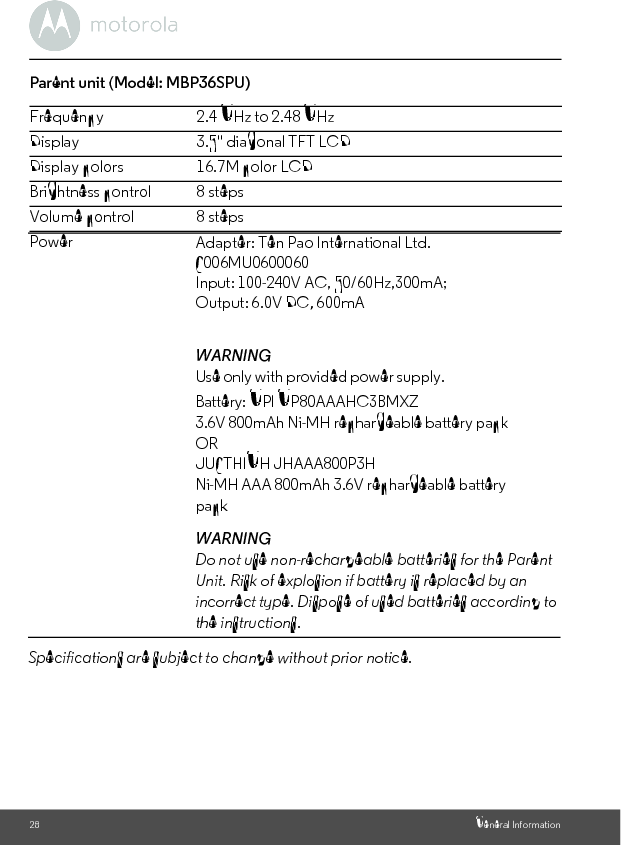28 General InformationParent unit (Model: MBP36SPU) Frequency 2.4 GHz to 2.48 GHzDisplay 3.5&quot; diagonal TFT LCDDisplay colors 16.7M color LCDBrightness control 8 stepsVolume control 8 stepsPowerSpecifications are subject to change without prior notice.Adapter: Ten Pao International Ltd. S006MU0600060Input: 100-240V AC, 50/60Hz,300mA;Output: 6.0V DC, 600mAWARNINGUse only with provided power supply. Battery: GPI GP80AAAHC3BMXZ3.6V 800mAh Ni-MH rechargeable battery packORJUSTHIGH JHAAA800P3HNi-MH AAA 800mAh 3.6V rechargeable battery packWARNINGDo not use non-rechargeable batteries for the Parent Unit. Risk of explosion if battery is replaced by an incorrect type. Dispose of used batteries according to the instructions.
