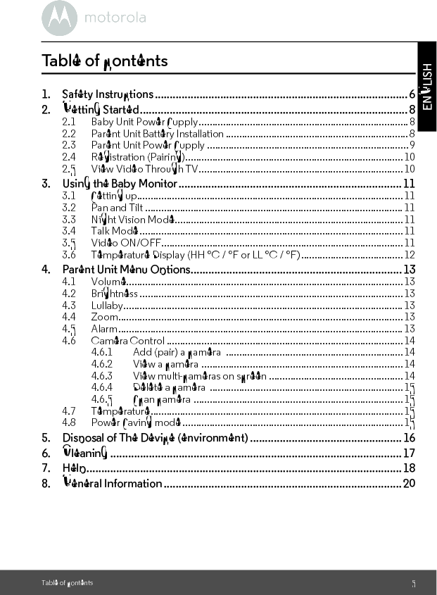 Table of contents 5ENGLISHTable of contents1. Safety Instructions..................................................................................... 62. Getting Started.......................................................................................... 82.1 Baby Unit Power Supply.............................................................................. 82.2 Parent Unit Battery Installation ....................................................................82.3 Parent Unit Power Supply ...........................................................................92.4 Registration (Pairing)................................................................................. 102.5 View Video Through TV............................................................................103. Using the Baby Monitor........................................................................... 113.1 Setting up...................................................................................................113.2 Pan and Tilt ................................................................................................113.3 Night Vision Mode.....................................................................................113.4 Talk Mode.................................................................................................. 113.5 Video ON/OFF..........................................................................................113.6 Temperature Display (HH °C / °F or LL °C / °F)......................................124. Parent Unit Menu Options....................................................................... 134.1 Volume....................................................................................................... 134.2 Brightness ..................................................................................................134.3 Lullaby........................................................................................................134.4 Zoom..........................................................................................................134.5 Alarm..........................................................................................................134.6 Camera Control ........................................................................................144.6.1 Add (pair) a camera  .................................................................. 144.6.2 View a camera  ...........................................................................144.6.3 View multi-cameras on screen ..................................................144.6.4 Delete a camera  ........................................................................154.6.5 Scan camera .............................................................................. 154.7 Temperature..............................................................................................154.8 Power Saving mode ..................................................................................155. Disposal of The Device (environment) ................................................... 166. Cleaning .................................................................................................. 177. Help.......................................................................................................... 188. General Information ................................................................................20