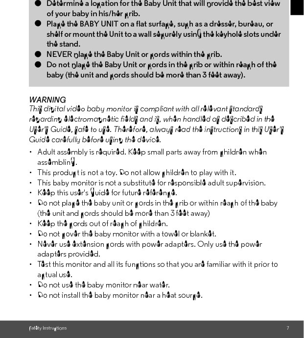 Safety Instructions 7ENGLISHWARNINGThis digital video baby monitor is compliant with all relevant standards regarding electromagnetic fields and is, when handled as described in the User&apos;s Guide, safe to use. Therefore, always read the instructions in this User&apos;s Guide carefully before using the device.•  Adult assembly is required. Keep small parts away from children when assembling.• This product is not a toy. Do not allow children to play with it.• This baby monitor is not a substitute for responsible adult supervision.•  Keep this user&apos;s guide for future reference.• Do not place the baby unit or cords in the crib or within reach of the baby (the unit and cords should be more than 3 feet away)•  Keep the cords out of reach of children.• Do not cover the baby monitor with a towel or blanket.•  Never use extension cords with power adapters. Only use the power adapters provided.• Test this monitor and all its functions so that you are familiar with it prior to actual use.• Do not use the baby monitor near water.•  Do not install the baby monitor near a heat source.CAMERA SET UP &amp; USE:●Determine a location for the Baby Unit that will provide the best viewof your baby in his/her crib.●Place the BABY UNIT on a flat surface, such as a dresser, bureau, orshelf or mount the Unit to a wall securely using the keyhole slots under the stand.●NEVER place the Baby Unit or cords within the crib.●Do not place the Baby Unit or cords in the crib or within reach of the baby (the unit and cords should be more than 3 feet away). 