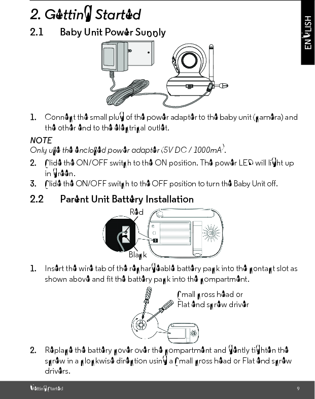 Getting Started 9ENGLISH2. Getting Started2.1 Baby Unit Power Supply1. Connect the small plug of the power adapter to the baby unit (camera) and the other end to the electrical outlet.NOTEOnly use the enclosed power adapter (5V DC / 1000mA).2. Slide the ON/OFF switch to the ON position. The power LED will light up in green.3. Slide the ON/OFF switch to the OFF position to turn the Baby Unit off.2.2 Parent Unit Battery Installation1. Insert the wire tab of the rechargeable battery pack into the contact slot as shown above and fit the battery pack into the compartment.2. Replace the battery cover over the compartment and gently tighten the screw in a clockwise direction using a Small cross head or Flat end screw drivers.BlackRedSmall cross head or Flat end screw driver 