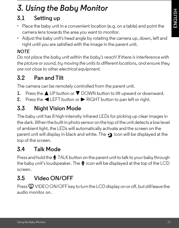 Using the Baby Monitor 11ENGLISH3. Using the Baby Monitor3.1 Setting up•  Place the baby unit in a convenient location (e.g. on a table) and point the camera lens towards the area you want to monitor.•  Adjust the baby unit&apos;s head angle by rotating the camera up, down, left and right until you are satisfied with the image in the parent unit.NOTEDo not place the baby unit within the baby&apos;s reach! If there is interference with the picture or sound, try moving the units to different locations, and ensure they are not close to other electrical equipment.3.2 Pan and TiltThe camera can be remotely controlled from the parent unit.1. Press the + UP button or - DOWN button to tilt upward or downward.2. Press the &lt; LEFT button or &gt; RIGHT button to pan left or right.3.3 Night Vision ModeThe baby unit has 8 high-intensity infrared LEDs for picking up clear images in the dark. When the built-in photo sensor on the top of the unit detects a low level of ambient light, the LEDs will automatically activate and the screen on the parent unit will display in black and white. The   icon will be displayed at the top of the screen.3.4 Talk ModePress and hold the T TALK button on the parent unit to talk to your baby through the baby unit’s loudspeaker. The T icon will be displayed at the top of the LCD screen.3.5 Video ON/OFFPress V VIDEO ON/OFF key to turn the LCD display on or off, but still leave the audio monitor on.