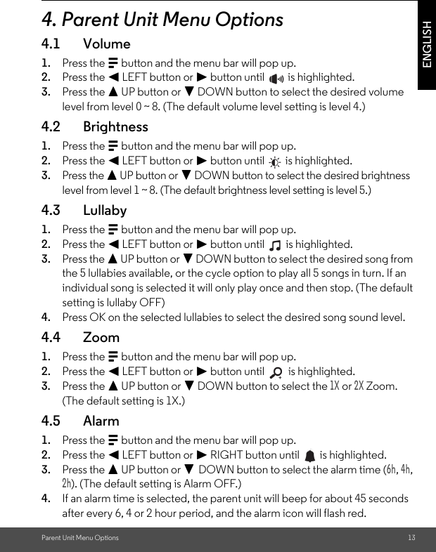 Parent Unit Menu Options 13ENGLISH4. Parent Unit Menu Options4.1 Volume1. Press the M button and the menu bar will pop up.2. Press the &lt; LEFT button or &gt; button until   is highlighted.3. Press the + UP button or - DOWN button to select the desired volume level from level 0 ~ 8. (The default volume level setting is level 4.)4.2 Brightness1. Press the M button and the menu bar will pop up.2. Press the &lt; LEFT button or &gt; button until   is highlighted.3. Press the + UP button or - DOWN button to select the desired brightness level from level 1 ~ 8. (The default brightness level setting is level 5.)4.3 Lullaby1. Press the M button and the menu bar will pop up.2. Press the &lt; LEFT button or &gt; button until   is highlighted.3. Press the + UP button or - DOWN button to select the desired song from the 5 lullabies available, or the cycle option to play all 5 songs in turn. If an individual song is selected it will only play once and then stop. (The default setting is lullaby OFF)4. Press OK on the selected lullabies to select the desired song sound level.4.4 Zoom1. Press the M button and the menu bar will pop up.2. Press the &lt; LEFT button or &gt; button until   is highlighted.3. Press the + UP button or - DOWN button to select the 1X or 2X Zoom. (The default setting is 1X.) 4.5 Alarm1. Press the M button and the menu bar will pop up.2. Press the &lt; LEFT button or &gt; RIGHT button until   is highlighted.3. Press the + UP button or - DOWN button to select the alarm time (6h, 4h, 2h). (The default setting is Alarm OFF.)4. If an alarm time is selected, the parent unit will beep for about 45 seconds after every 6, 4 or 2 hour period, and the alarm icon will flash red.