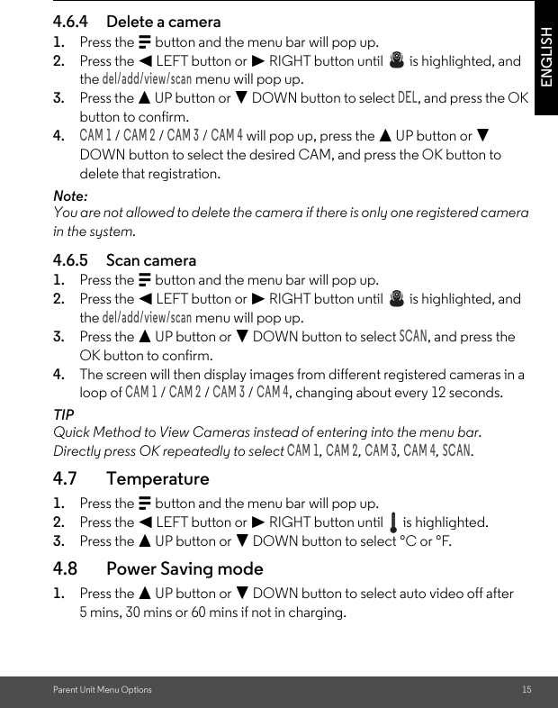 Parent Unit Menu Options 15ENGLISH4.6.4 Delete a camera1. Press the M button and the menu bar will pop up.2. Press the &lt; LEFT button or &gt; RIGHT button until   is highlighted, and the del/add/view/scan menu will pop up.3. Press the + UP button or - DOWN button to select DEL, and press the OK button to confirm.4.CAM 1 / CAM 2 / CAM 3 / CAM 4 will pop up, press the + UP button or - DOWN button to select the desired CAM, and press the OK button to delete that registration.Note:You are not allowed to delete the camera if there is only one registered camera in the system.4.6.5 Scan camera1. Press the M button and the menu bar will pop up.2. Press the &lt; LEFT button or &gt; RIGHT button until   is highlighted, and the del/add/view/scan menu will pop up.3. Press the + UP button or - DOWN button to select SCAN, and press the OK button to confirm.4. The screen will then display images from different registered cameras in a loop of CAM 1 / CAM 2 / CAM 3 / CAM 4, changing about every 12 seconds.TIPQuick Method to View Cameras instead of entering into the menu bar.Directly press OK repeatedly to select CAM 1, CAM 2, CAM 3, CAM 4, SCAN.4.7 Temperature1. Press the M button and the menu bar will pop up.2. Press the &lt; LEFT button or &gt; RIGHT button until   is highlighted.3. Press the + UP button or - DOWN button to select °C or °F.4.8 Power Saving mode1. Press the + UP button or - DOWN button to select auto video off after 5 mins, 30 mins or 60 mins if not in charging.