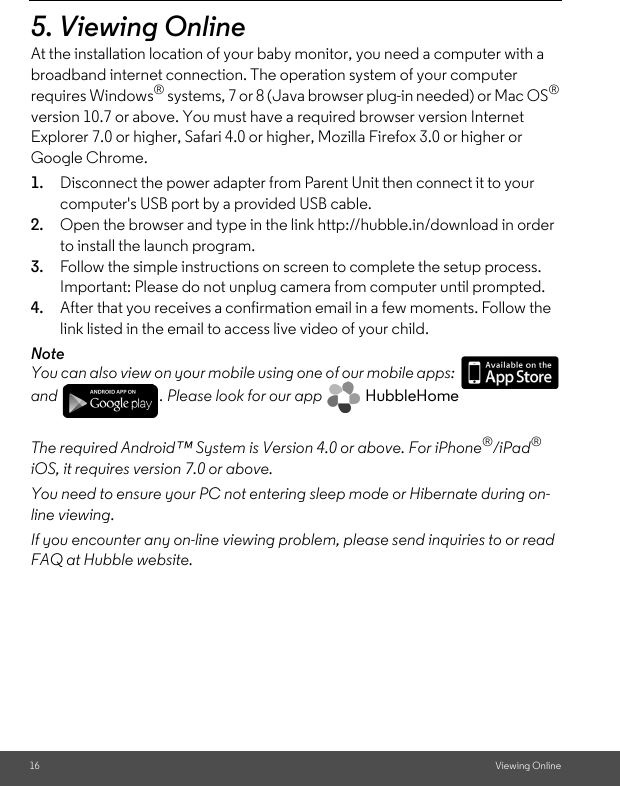 16 Viewing Online5. Viewing OnlineAt the installation location of your baby monitor, you need a computer with a broadband internet connection. The operation system of your computer requires Windows® systems, 7 or 8 (Java browser plug-in needed) or Mac OS® version 10.7 or above. You must have a required browser version Internet Explorer 7.0 or higher, Safari 4.0 or higher, Mozilla Firefox 3.0 or higher or Google Chrome. 1. Disconnect the power adapter from Parent Unit then connect it to your computer&apos;s USB port by a provided USB cable.2. Open the browser and type in the link http://hubble.in/download in order to install the launch program.3. Follow the simple instructions on screen to complete the setup process. Important: Please do not unplug camera from computer until prompted.4. After that you receives a confirmation email in a few moments. Follow the link listed in the email to access live video of your child.NoteYou can also view on your mobile using one of our mobile apps:   and  . Please look for our app   HubbleHome The required Android™ System is Version 4.0 or above. For iPhone®/iPad® iOS, it requires version 7.0 or above.You need to ensure your PC not entering sleep mode or Hibernate during on-line viewing.If you encounter any on-line viewing problem, please send inquiries to or read FAQ at Hubble website.