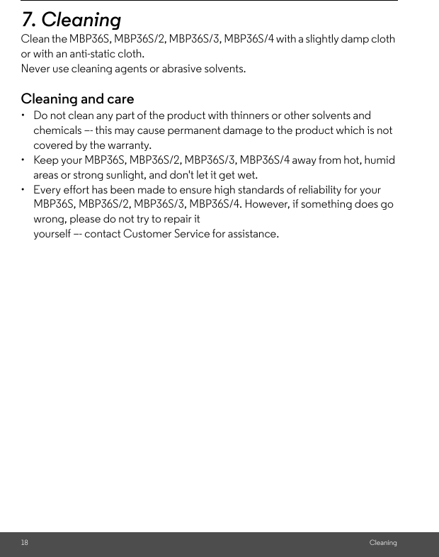 18 Cleaning7. Cleaning Clean the MBP36S, MBP36S/2, MBP36S/3, MBP36S/4 with a slightly damp cloth or with an anti-static cloth. Never use cleaning agents or abrasive solvents.Cleaning and care•  Do not clean any part of the product with thinners or other solvents and chemicals –- this may cause permanent damage to the product which is not covered by the warranty.•  Keep your MBP36S, MBP36S/2, MBP36S/3, MBP36S/4 away from hot, humid areas or strong sunlight, and don&apos;t let it get wet.•  Every effort has been made to ensure high standards of reliability for your MBP36S, MBP36S/2, MBP36S/3, MBP36S/4. However, if something does go wrong, please do not try to repair it yourself –- contact Customer Service for assistance.
