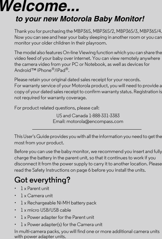 Welcome...to your new Motorola Baby Monitor!Thank you for purchasing the MBP36S, MBP36S/2, MBP36S/3, MBP36S/4. Now you can see and hear your baby sleeping in another room or you can monitor your older children in their playroom. The model also features On-line Viewing function which you can share the video feed of your baby over internet. You can view remotely anywhere the camera video from your PC or Notebook, as well as devices for Android™ iPhone®/iPad®.Please retain your original dated sales receipt for your records. For warranty service of your Motorola product, you will need to provide a copy of your dated sales receipt to confirm warranty status. Registration is not required for warranty coverage. For product related questions, please call:This User&apos;s Guide provides you with all the information you need to get the most from your product.Before you can use the baby monitor, we recommend you insert and fully charge the battery in the parent unit, so that it continues to work if you disconnect it from the power supply to carry it to another location. Please read the Safety Instructions on page 6 before you install the units.Got everything?•  1 x Parent unit •  1 x Camera unit•  1 x Rechargeable Ni-MH battery pack•  1 x micro USB/USB cable•  1 x Power adapter for the Parent unit •  1 x Power adapter(s) for the Camera unitIn multi-camera packs, you will find one or more additional camera units with power adapter units.US and Canada 1-888-331-3383Email: motorola@encompass.com