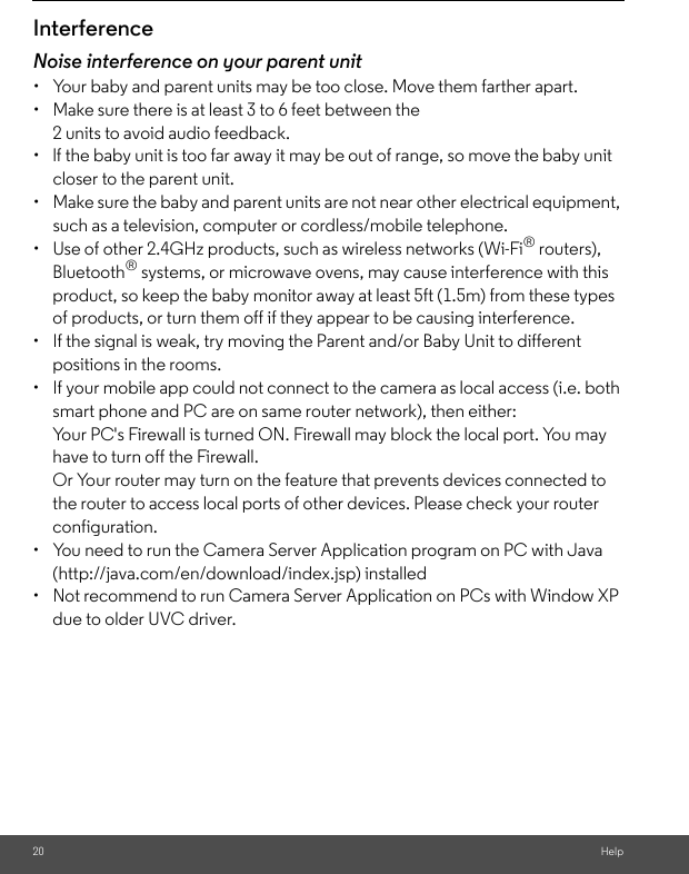 20 HelpInterferenceNoise interference on your parent unit•  Your baby and parent units may be too close. Move them farther apart.•  Make sure there is at least 3 to 6 feet between the 2 units to avoid audio feedback.•  lf the baby unit is too far away it may be out of range, so move the baby unit closer to the parent unit.•  Make sure the baby and parent units are not near other electrical equipment, such as a television, computer or cordless/mobile telephone. •  Use of other 2.4GHz products, such as wireless networks (Wi-Fi® routers), Bluetooth® systems, or microwave ovens, may cause interference with this product, so keep the baby monitor away at least 5ft (1.5m) from these types of products, or turn them off if they appear to be causing interference.•  If the signal is weak, try moving the Parent and/or Baby Unit to different positions in the rooms.•  If your mobile app could not connect to the camera as local access (i.e. both smart phone and PC are on same router network), then either:Your PC&apos;s Firewall is turned ON. Firewall may block the local port. You may have to turn off the Firewall. Or Your router may turn on the feature that prevents devices connected to the router to access local ports of other devices. Please check your router configuration.•  You need to run the Camera Server Application program on PC with Java (http://java.com/en/download/index.jsp) installed•  Not recommend to run Camera Server Application on PCs with Window XP due to older UVC driver.