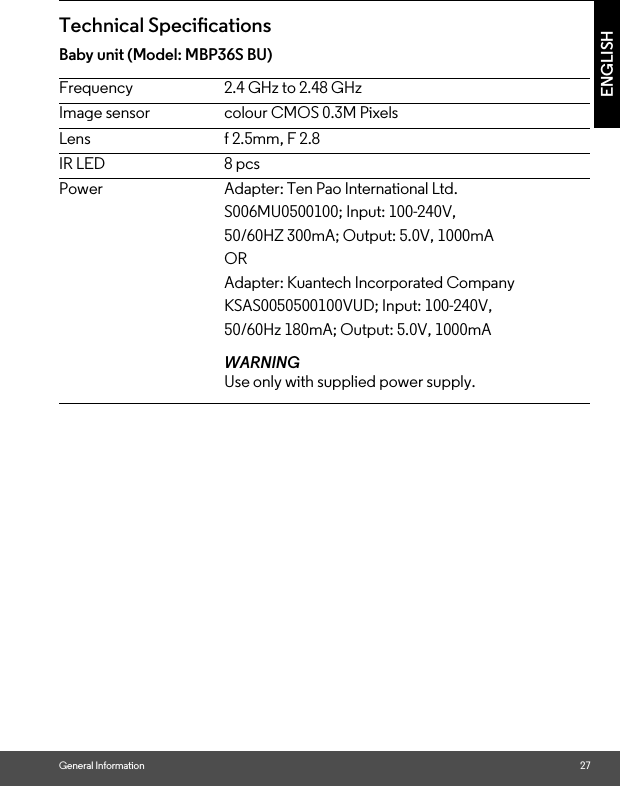 General Information 27ENGLISHTechnical SpecicationsBaby unit (Model: MBP36S BU)Frequency 2.4 GHz to 2.48 GHzImage sensor colour CMOS 0.3M PixelsLens f 2.5mm, F 2.8IR LED 8 pcsPower Adapter: Ten Pao International Ltd. 50/60HZ 300mA; Output: 5.0V, 1000mA S006MU0500100; Input: 100-240V, ORAdapter: Kuantech Incorporated CompanyKSAS0050500100VUD; Input: 100-240V, 50/60Hz 180mA; Output: 5.0V, 1000mAWARNINGUse only with supplied power supply.