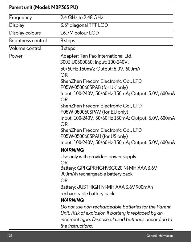 28 General InformationParent unit (Model: MBP36S PU) Frequency 2.4 GHz to 2.48 GHzDisplay 3.5&quot; diagonal TFT LCDDisplay colours 16.7M colour LCDBrightness control 8 stepsVolume control 8 stepsPower Adapter: Ten Pao International Ltd.                                                   S003IU0500060; Input: 100-240V, 50/60Hz 150mA; Output: 5.0V, 600mAOR ShenZhen Frecom Electronic Co., LTDF05W-050060SPAB (for UK only)Input: 100-240V, 50/60Hz 150mA; Output: 5.0V, 600mAORShenZhen Frecom Electronic Co., LTDF05W-050060SPAV (for EU only)Input: 100-240V, 50/60Hz 150mA; Output: 5.0V, 600mAORShenZhen Frecom Electronic Co., LTDF05W-050060SPAU (for US only)Input: 100-240V, 50/60Hz 150mA; Output: 5.0V, 600mAWARNINGUse only with provided power supply. OR Battery: GPI GPRHCH93C020 Ni-MH AAA 3.6V 900mAh rechargeable battery pack OR Battery: JUSTHIGH Ni-MH AAA 3.6V 900mAh rechargeable battery packWARNINGDo not use non-rechargeable batteries for the Parent Unit. Risk of explosion if battery is replaced by an incorrect type. Dispose of used batteries according to the instructions.