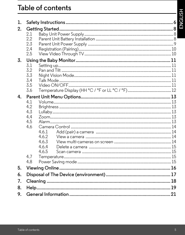 Table of contents 5ENGLISHTable of contents1. Safety Instructions..................................................................................... 62. Getting Started.......................................................................................... 82.1 Baby Unit Power Supply..............................................................................82.2 Parent Unit Battery Installation ....................................................................82.3 Parent Unit Power Supply ...........................................................................92.4 Registration (Pairing).................................................................................102.5 View Video Through TV............................................................................103. Using the Baby Monitor........................................................................... 113.1 Setting up...................................................................................................113.2 Pan and Tilt ................................................................................................113.3 Night Vision Mode.....................................................................................113.4 Talk Mode ..................................................................................................113.5 Video ON/OFF..........................................................................................113.6 Temperature Display (HH °C / °F or LL °C / °F)......................................124. Parent Unit Menu Options....................................................................... 134.1 Volume.......................................................................................................134.2 Brightness ..................................................................................................134.3 Lullaby........................................................................................................134.4 Zoom..........................................................................................................134.5 Alarm..........................................................................................................134.6 Camera Control ........................................................................................144.6.1 Add (pair) a camera  ..................................................................144.6.2 View a camera ...........................................................................144.6.3 View multi-cameras on screen ..................................................144.6.4 Delete a camera  ........................................................................154.6.5 Scan camera ..............................................................................154.7 Temperature..............................................................................................154.8 Power Saving mode ..................................................................................155. Viewing Online........................................................................................ 166. Disposal of The Device (environment) ................................................... 177. Cleaning .................................................................................................. 188. Help.......................................................................................................... 199. General Information ................................................................................21