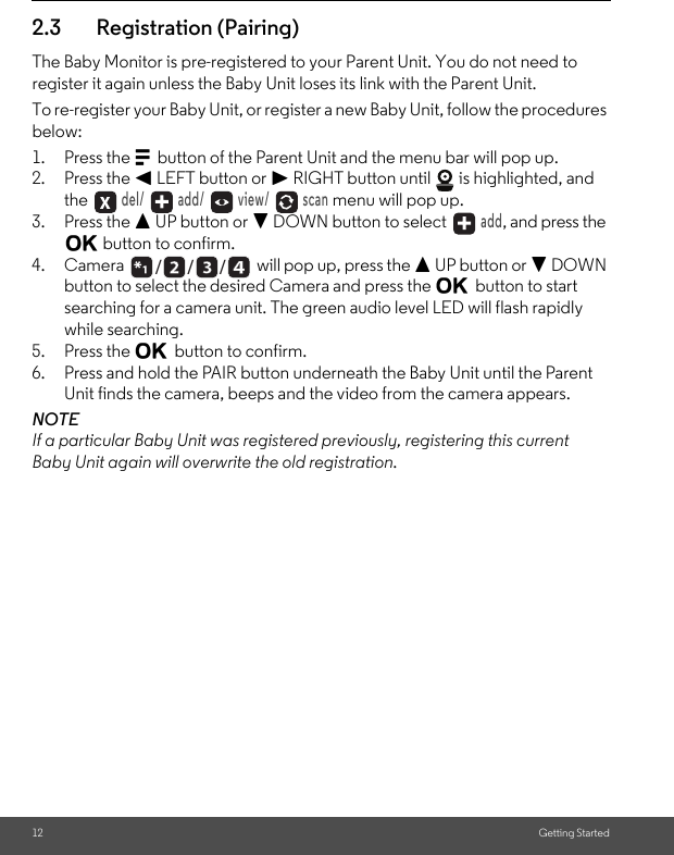 12 Getting Started2.3 Registration (Pairing)The Baby Monitor is pre-registered to your Parent Unit. You do not need to register it again unless the Baby Unit loses its link with the Parent Unit.To re-register your Baby Unit, or register a new Baby Unit, follow the procedures below:1. Press the M button of the Parent Unit and the menu bar will pop up.2. Press the &lt; LEFT button or &gt; RIGHT button until   is highlighted, and the  del/   add/   view/   scan menu will pop up.3. Press the + UP button or - DOWN button to select   add, and press the O button to confirm.4. Camera  will pop up, press the + UP button or - DOWN button to select the desired Camera and press the O button to start searching for a camera unit. The green audio level LED will flash rapidly while searching.5. Press the O button to confirm.6. Press and hold the PAIR button underneath the Baby Unit until the Parent Unit finds the camera, beeps and the video from the camera appears.NOTEIf a particular Baby Unit was registered previously, registering this current Baby Unit again will overwrite the old registration./      /      /