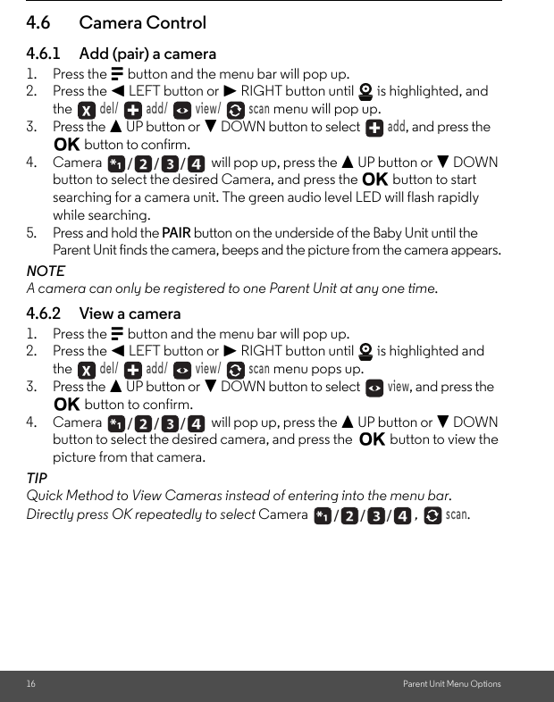 16 Parent Unit Menu Options4.6 Camera Control4.6.1 Add (pair) a camera1. Press the M button and the menu bar will pop up.2. Press the &lt; LEFT button or &gt; RIGHT button until   is highlighted, and the  del/   add/   view/   scan menu will pop up.3. Press the + UP button or - DOWN button to select  add, and press the O button to confirm.4. Camera   will pop up, press the + UP button or - DOWN button to select the desired Camera, and press the O button to start searching for a camera unit. The green audio level LED will flash rapidly while searching.5. Press and hold the PAIR button on the underside of the Baby Unit until the Parent Unit finds the camera, beeps and the picture from the camera appears.NOTEA camera can only be registered to one Parent Unit at any one time.4.6.2 View a camera1. Press the M button and the menu bar will pop up.2. Press the &lt; LEFT button or &gt; RIGHT button until   is highlighted and the  del/   add/   view/   scan menu pops up.3. Press the + UP button or - DOWN button to select  view, and press the O button to confirm.4. Camera   will pop up, press the + UP button or - DOWN button to select the desired camera, and press the  O button to view the picture from that camera.TIPQuick Method to View Cameras instead of entering into the menu bar.Directly press OK repeatedly to select Camera  ,  scan./      /      //      /      //      /      /