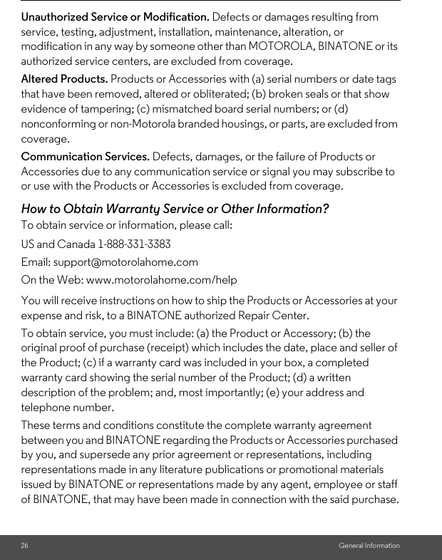 26 General InformationUnauthorized Service or Modification. Defects or damages resulting from service, testing, adjustment, installation, maintenance, alteration, or modification in any way by someone other than MOTOROLA, BINATONE or its authorized service centers, are excluded from coverage. Altered Products. Products or Accessories with (a) serial numbers or date tags that have been removed, altered or obliterated; (b) broken seals or that show evidence of tampering; (c) mismatched board serial numbers; or (d) nonconforming or non-Motorola branded housings, or parts, are excluded from coverage. Communication Services. Defects, damages, or the failure of Products or Accessories due to any communication service or signal you may subscribe to or use with the Products or Accessories is excluded from coverage.How to Obtain Warranty Service or Other Information?To obtain service or information, please call:You will receive instructions on how to ship the Products or Accessories at your expense and risk, to a BINATONE authorized Repair Center.To obtain service, you must include: (a) the Product or Accessory; (b) the original proof of purchase (receipt) which includes the date, place and seller of the Product; (c) if a warranty card was included in your box, a completed warranty card showing the serial number of the Product; (d) a written description of the problem; and, most importantly; (e) your address and telephone number.These terms and conditions constitute the complete warranty agreement between you and BINATONE regarding the Products or Accessories purchased by you, and supersede any prior agreement or representations, including representations made in any literature publications or promotional materials issued by BINATONE or representations made by any agent, employee or staff of BINATONE, that may have been made in connection with the said purchase.US and Canada 1-888-331-3383Email: support@motorolahome.comOn the Web: www.motorolahome.com/help