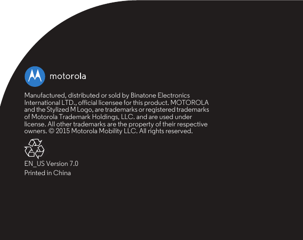 Manufactured, distributed or sold by Binatone Electronics International LTD., official licensee for this product. MOTOROLA and the Stylized M Logo, are trademarks or registered trademarks of Motorola Trademark Holdings, LLC. and are used under license. All other trademarks are the property of their respective owners. © 2015 Motorola Mobility LLC. All rights reserved.EN_US Version 7.0Printed in China