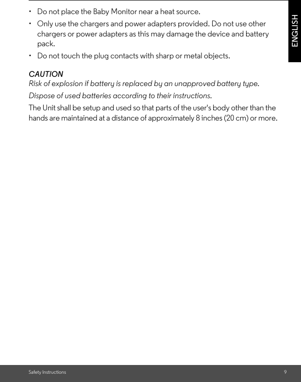 Safety Instructions 9ENGLISH•  Do not place the Baby Monitor near a heat source.•  Only use the chargers and power adapters provided. Do not use other chargers or power adapters as this may damage the device and battery pack.•  Do not touch the plug contacts with sharp or metal objects.CAUTIONRisk of explosion if battery is replaced by an unapproved battery type.Dispose of used batteries according to their instructions.The Unit shall be setup and used so that parts of the user&apos;s body other than the hands are maintained at a distance of approximately 8 inches (20 cm) or more.