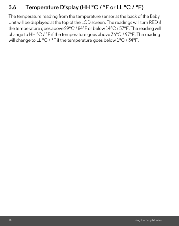 14 Using the Baby Monitor3.6 Temperature Display (HH °C / °F or LL °C / °F)The temperature reading from the temperature sensor at the back of the Baby Unit will be displayed at the top of the LCD screen. The readings will turn RED if the temperature goes above 29°C / 84°F or below 14°C / 57°F. The reading will change to HH °C / °F if the temperature goes above 36°C / 97°F. The reading will change to LL °C / °F if the temperature goes below 1°C / 34°F.