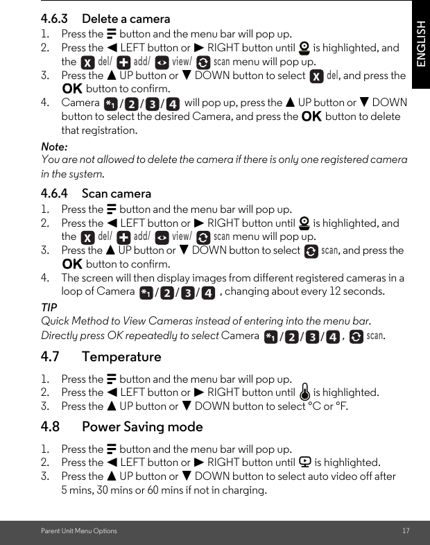 Parent Unit Menu Options 17ENGLISH4.6.3 Delete a camera1. Press the M button and the menu bar will pop up.2. Press the &lt; LEFT button or &gt; RIGHT button until   is highlighted, and the  del/   add/   view/   scan menu will pop up.3. Press the + UP button or - DOWN button to select  del, and press the O button to confirm.4. Camera   will pop up, press the + UP button or - DOWN button to select the desired Camera, and press the O button to delete that registration.Note:You are not allowed to delete the camera if there is only one registered camera in the system.4.6.4 Scan camera1. Press the M button and the menu bar will pop up.2. Press the &lt; LEFT button or &gt; RIGHT button until   is highlighted, and the  del/   add/   view/   scan menu will pop up.3. Press the + UP button or - DOWN button to select  scan, and press the O button to confirm.4. The screen will then display images from different registered cameras in a loop of Camera  , changing about every 12 seconds.TIPQuick Method to View Cameras instead of entering into the menu bar.Directly press OK repeatedly to select Camera  ,  scan.4.7 Temperature1. Press the M button and the menu bar will pop up.2. Press the &lt; LEFT button or &gt; RIGHT button until   is highlighted.3. Press the + UP button or - DOWN button to select °C or °F.4.8 Power Saving mode1. Press the M button and the menu bar will pop up.2. Press the &lt; LEFT button or &gt; RIGHT button until V is highlighted.3. Press the + UP button or - DOWN button to select auto video off after 5 mins, 30 mins or 60 mins if not in charging./      /      //      /      //      /      /