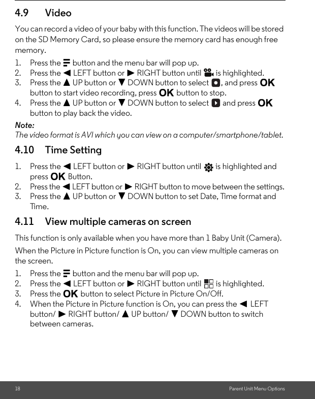 18 Parent Unit Menu Options4.9 VideoYou can record a video of your baby with this function. The videos will be stored on the SD Memory Card, so please ensure the memory card has enough free memory.1. Press the M button and the menu bar will pop up.2. Press the &lt; LEFT button or &gt; RIGHT button until   is highlighted.3. Press the + UP button or - DOWN button to select  , and press O button to start video recording, press O button to stop.4. Press the + UP button or - DOWN button to select   and press O button to play back the video. Note:The video format is AVI which you can view on a computer/smartphone/tablet. 4.10 Time Setting1. Press the &lt; LEFT button or &gt; RIGHT button until   is highlighted and press O Button.2. Press the &lt; LEFT button or &gt; RIGHT button to move between the settings.3. Press the + UP button or - DOWN button to set Date, Time format and Time.4.11 View multiple cameras on screenThis function is only available when you have more than 1 Baby Unit (Camera).When the Picture in Picture function is On, you can view multiple cameras on the screen.1. Press the M button and the menu bar will pop up.2. Press the &lt; LEFT button or &gt; RIGHT button until   is highlighted.3. Press the O button to select Picture in Picture On/Off.4. When the Picture in Picture function is On, you can press the &lt; LEFT button/ &gt; RIGHT button/ + UP button/ - DOWN button to switch between cameras.