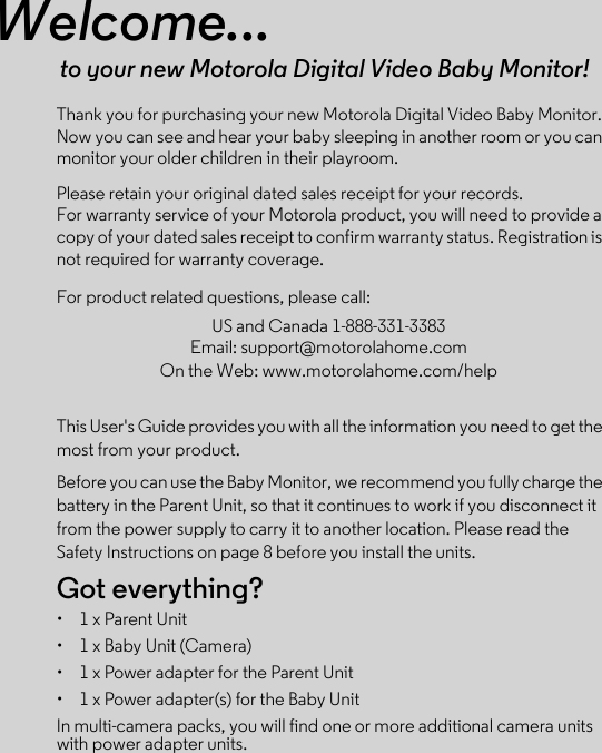 Welcome...to your new Motorola Digital Video Baby Monitor!Thank you for purchasing your new Motorola Digital Video Baby Monitor. Now you can see and hear your baby sleeping in another room or you can monitor your older children in their playroom. Please retain your original dated sales receipt for your records. For warranty service of your Motorola product, you will need to provide a copy of your dated sales receipt to confirm warranty status. Registration is not required for warranty coverage. For product related questions, please call:This User&apos;s Guide provides you with all the information you need to get the most from your product.Before you can use the Baby Monitor, we recommend you fully charge the battery in the Parent Unit, so that it continues to work if you disconnect it from the power supply to carry it to another location. Please read the Safety Instructions on page 8 before you install the units.Got everything?•  1 x Parent Unit•  1 x Baby Unit (Camera)•  1 x Power adapter for the Parent Unit•  1 x Power adapter(s) for the Baby UnitIn multi-camera packs, you will find one or more additional camera units with power adapter units.US and Canada 1-888-331-3383Email: support@motorolahome.comOn the Web: www.motorolahome.com/help