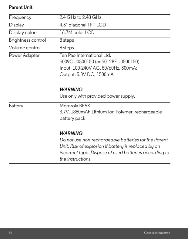 30 General InformationParent Unit Frequency 2.4 GHz to 2.48 GHzDisplay 4.3&quot; diagonal TFT LCDDisplay colors 16.7M color LCDBrightness control 8 stepsVolume control 8 stepsPower Adapter Ten Pao International Ltd.S009GU0500150 (or S012BEU0500150)Input: 100-240V AC, 50/60Hz, 300mA;Output: 5.0V DC, 1500mAWARNINGUse only with provided power supply.Battery Motorola BF6X3.7V, 1880mAh Lithium-Ion Polymer, rechargeable battery packWARNINGDo not use non-rechargeable batteries for the Parent Unit. Risk of explosion if battery is replaced by an incorrect type. Dispose of used batteries according to the instructions. 
