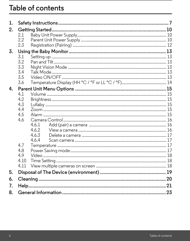 6Table of contentsTable of contents1. Safety Instructions..................................................................................... 72. Getting Started........................................................................................102.1 Baby Unit Power Supply............................................................................ 102.2 Parent Unit Power Supply ......................................................................... 102.3 Registration (Pairing) ................................................................................ 123. Using the Baby Monitor...........................................................................133.1 Setting up .................................................................................................. 133.2 Pan and Tilt................................................................................................ 133.3 Night Vision Mode .................................................................................... 133.4 Talk Mode.................................................................................................. 133.5 Video ON/OFF ......................................................................................... 133.6 Temperature Display (HH °C / °F or LL °C / °F)...................................... 144. Parent Unit Menu Options ......................................................................154.1 Volume ...................................................................................................... 154.2 Brightness.................................................................................................. 154.3 Lullaby ....................................................................................................... 154.4 Zoom ......................................................................................................... 154.5 Alarm ......................................................................................................... 154.6 Camera Control........................................................................................ 164.6.1 Add (pair) a camera  .................................................................. 164.6.2 View a camera ........................................................................... 164.6.3 Delete a camera ........................................................................ 174.6.4 Scan camera .............................................................................. 174.7 Temperature ............................................................................................. 174.8 Power Saving mode.................................................................................. 174.9 Video ......................................................................................................... 184.10 Time Setting .............................................................................................. 184.11 View multiple cameras on screen ............................................................ 185. Disposal of The Device (environment) ...................................................196. Cleaning .................................................................................................. 207. Help.......................................................................................................... 218. General Information ................................................................................ 23