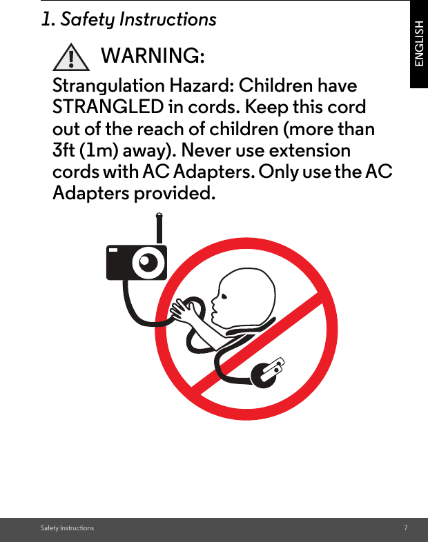 Safety Instructions 7ENGLISH1. Safety InstructionsWARNING:Strangulation Hazard: Children have STRANGLED in cords. Keep this cord out of the reach of children (more than 3ft (1m) away). Never use extension cords with AC Adapters. Only use the AC Adapters provided.