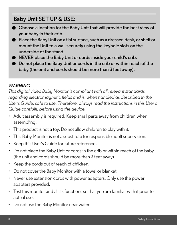 8Safety InstructionsWARNINGThis digital video Baby Monitor is compliant with all relevant standards regarding electromagnetic fields and is, when handled as described in the User&apos;s Guide, safe to use. Therefore, always read the instructions in this User&apos;s Guide carefully before using the device.•  Adult assembly is required. Keep small parts away from children when assembling.•  This product is not a toy. Do not allow children to play with it.•  This Baby Monitor is not a substitute for responsible adult supervision.•  Keep this User’s Guide for future reference.•  Do not place the Baby Unit or cords in the crib or within reach of the baby (the unit and cords should be more than 3 feet away)•  Keep the cords out of reach of children.•  Do not cover the Baby Monitor with a towel or blanket.•  Never use extension cords with power adapters. Only use the power adapters provided.•  Test this monitor and all its functions so that you are familiar with it prior to actual use.•  Do not use the Baby Monitor near water.Baby Unit SET UP &amp; USE:●Choose a location for the Baby Unit that will provide the best view of your baby in their crib.●Place the Baby Unit on a flat surface, such as a dresser, desk, or shelf or mount the Unit to a wall securely using the keyhole slots on the underside of the stand.●NEVER place the Baby Unit or cords inside your child&apos;s crib.●Do not place the Baby Unit or cords in the crib or within reach of the baby (the unit and cords should be more than 3 feet away). 