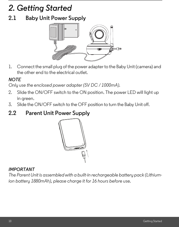 10 Getting Started2. Getting Started2.1 Baby Unit Power Supply1. Connect the small plug of the power adapter to the Baby Unit (camera) and the other end to the electrical outlet.NOTEOnly use the enclosed power adapter (5V DC / 1000mA).2. Slide the ON/OFF switch to the ON position. The power LED will light up in green.3. Slide the ON/OFF switch to the OFF position to turn the Baby Unit off.2.2 Parent Unit Power SupplyIMPORTANTThe Parent Unit is assembled with a built-in rechargeable battery pack (Lithium-ion battery 1880mAh), please charge it for 16 hours before use.