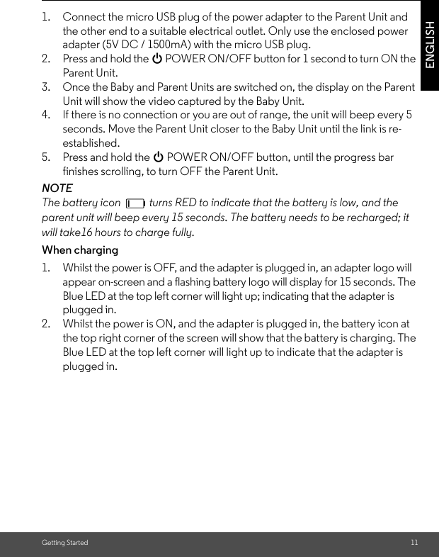 Getting Started 11ENGLISH1. Connect the micro USB plug of the power adapter to the Parent Unit and the other end to a suitable electrical outlet. Only use the enclosed power adapter (5V DC / 1500mA) with the micro USB plug.2. Press and hold the 0 POWER ON/OFF button for 1 second to turn ON the Parent Unit.3. Once the Baby and Parent Units are switched on, the display on the Parent Unit will show the video captured by the Baby Unit.4. If there is no connection or you are out of range, the unit will beep every 5 seconds. Move the Parent Unit closer to the Baby Unit until the link is re-established.5. Press and hold the 0 POWER ON/OFF button, until the progress bar finishes scrolling, to turn OFF the Parent Unit.NOTEThe battery icon   turns RED to indicate that the battery is low, and the parent unit will beep every 15 seconds. The battery needs to be recharged; it will take16 hours to charge fully.When charging1. Whilst the power is OFF, and the adapter is plugged in, an adapter logo will appear on-screen and a flashing battery logo will display for 15 seconds. The Blue LED at the top left corner will light up; indicating that the adapter is plugged in.2. Whilst the power is ON, and the adapter is plugged in, the battery icon at the top right corner of the screen will show that the battery is charging. The Blue LED at the top left corner will light up to indicate that the adapter is plugged in.