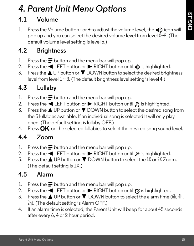 Parent Unit Menu Options 15ENGLISH4. Parent Unit Menu Options4.1 Volume1. Press the Volume button - or + to adjust the volume level, the   icon will pop up and you can select the desired volume level from level 0~8. (The default volume level setting is level 5.) 4.2 Brightness1. Press the M button and the menu bar will pop up.2. Press the &lt; LEFT button or &gt; RIGHT button until   is highlighted.3. Press the + UP button or - DOWN button to select the desired brightness level from level 1 ~ 8. (The default brightness level setting is level 4.)4.3 Lullaby1. Press the M button and the menu bar will pop up.2. Press the &lt; LEFT button or &gt; RIGHT button until   is highlighted.3. Press the + UP button or - DOWN button to select the desired song from the 5 lullabies available. If an individual song is selected it will only play once. (The default setting is lullaby OFF.)4. Press O on the selected lullabies to select the desired song sound level.4.4 Zoom1. Press the M button and the menu bar will pop up.2. Press the &lt; LEFT button or &gt; RIGHT button until   is highlighted.3. Press the + UP button or - DOWN button to select the 1X or 2X Zoom. (The default setting is 1X.) 4.5 Alarm1. Press the M button and the menu bar will pop up.2. Press the &lt; LEFT button or &gt; RIGHT button until   is highlighted.3. Press the + UP button or - DOWN button to select the alarm time (6h, 4h, 2h). (The default setting is Alarm OFF.)4. If an alarm time is selected, the Parent Unit will beep for about 45 seconds after every 6, 4 or 2 hour period.