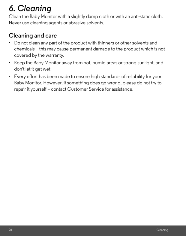 20 Cleaning6. Cleaning Clean the Baby Monitor with a slightly damp cloth or with an anti-static cloth. Never use cleaning agents or abrasive solvents.Cleaning and care•  Do not clean any part of the product with thinners or other solvents and chemicals – this may cause permanent damage to the product which is not covered by the warranty.•  Keep the Baby Monitor away from hot, humid areas or strong sunlight, and don&apos;t let it get wet.•  Every effort has been made to ensure high standards of reliability for your Baby Monitor. However, if something does go wrong, please do not try to repair it yourself – contact Customer Service for assistance.