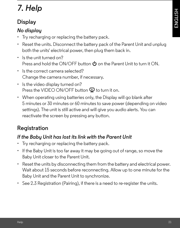 Help 21ENGLISH7. HelpDisplayNo display•  Try recharging or replacing the battery pack.•  Reset the units. Disconnect the battery pack of the Parent Unit and unplug both the units&apos; electrical power, then plug them back in.•  Is the unit turned on?Press and hold the ON/OFF button 0 on the Parent Unit to turn it ON.•  Is the correct camera selected?Change the camera number, if necessary.•  Is the video display turned on?Press the VIDEO ON/OFF button V to turn it on.•  When operating using batteries only, the Display will go blank after 5 minutes or 30 minutes or 60 minutes to save power (depending on video settings). The unit is still active and will give you audio alerts. You can reactivate the screen by pressing any button. RegistrationIf the Baby Unit has lost its link with the Parent Unit•  Try recharging or replacing the battery pack.•  If the Baby Unit is too far away it may be going out of range, so move the Baby Unit closer to the Parent Unit.•  Reset the units by disconnecting them from the battery and electrical power. Wait about 15 seconds before reconnecting. Allow up to one minute for the Baby Unit and the Parent Unit to synchronize.•  See 2.3 Registration (Pairing), if there is a need to re-register the units. 