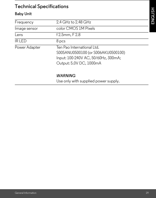 General Information 29ENGLISHTechnical SpecificationsBaby Unit Frequency 2.4 GHz to 2.48 GHzImage sensor color CMOS 1M PixelsLens f 2.5mm, F 2.8IR LED 8 pcsPower Adapter Ten Pao International Ltd.S005ANU0500100 (or S006AKU0500100)Input: 100-240V AC, 50/60Hz, 300mA; Output: 5.0V DC, 1000mAWARNINGUse only with supplied power supply.