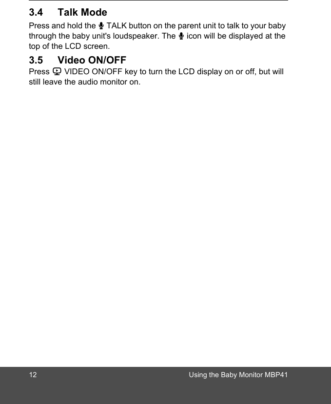 12 Using the Baby Monitor MBP413.4 Talk ModePress and hold the T TALK button on the parent unit to talk to your baby through the baby unit&apos;s loudspeaker. The T icon will be displayed at the top of the LCD screen.3.5 Video ON/OFFPress V VIDEO ON/OFF key to turn the LCD display on or off, but will still leave the audio monitor on.