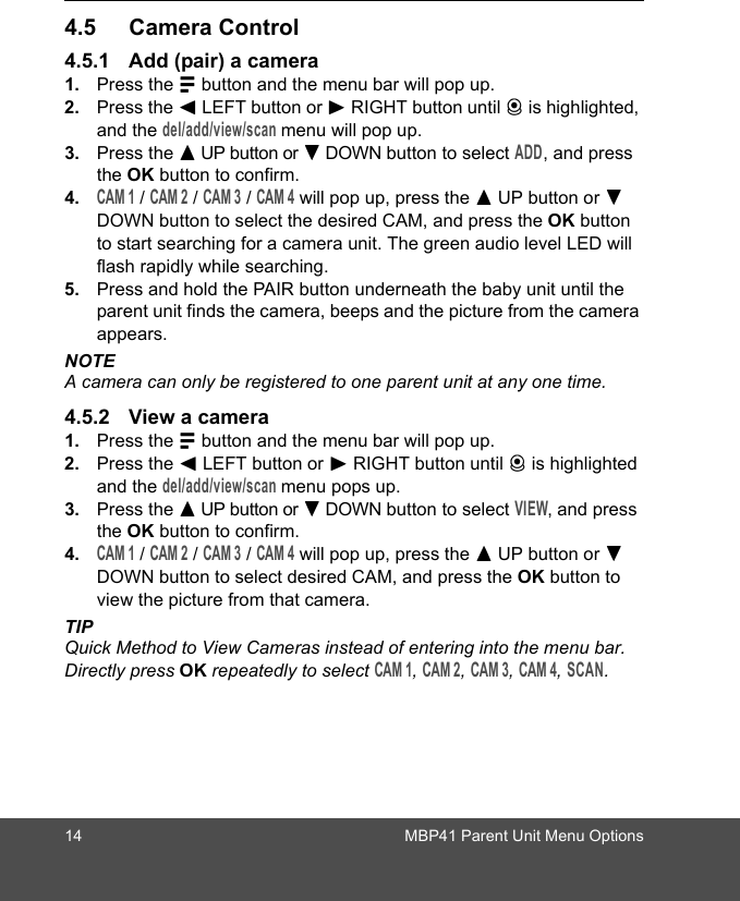 14 MBP41 Parent Unit Menu Options4.5 Camera Control4.5.1 Add (pair) a camera1. Press the M button and the menu bar will pop up. 2. Press the &lt; LEFT button or &gt; RIGHT button until C is highlighted, and the del/add/view/scan menu will pop up. 3. Press the + UP button or - DOWN button to select ADD, and press the OK button to confirm.4.CAM 1 / CAM 2 / CAM 3 / CAM 4 will pop up, press the + UP button or - DOWN button to select the desired CAM, and press the OK button to start searching for a camera unit. The green audio level LED will flash rapidly while searching.5. Press and hold the PAIR button underneath the baby unit until the parent unit finds the camera, beeps and the picture from the camera appears.NOTEA camera can only be registered to one parent unit at any one time.4.5.2 View a camera1. Press the M button and the menu bar will pop up. 2. Press the &lt; LEFT button or &gt; RIGHT button until C is highlighted and the del/add/view/scan menu pops up. 3. Press the + UP button or - DOWN button to select VIEW, and press the OK button to confirm.4.CAM 1 / CAM 2 / CAM 3 / CAM 4 will pop up, press the + UP button or - DOWN button to select desired CAM, and press the OK button to view the picture from that camera.TIPQuick Method to View Cameras instead of entering into the menu bar. Directly press OK repeatedly to select CAM 1, CAM 2, CAM 3, CAM 4, SCAN.