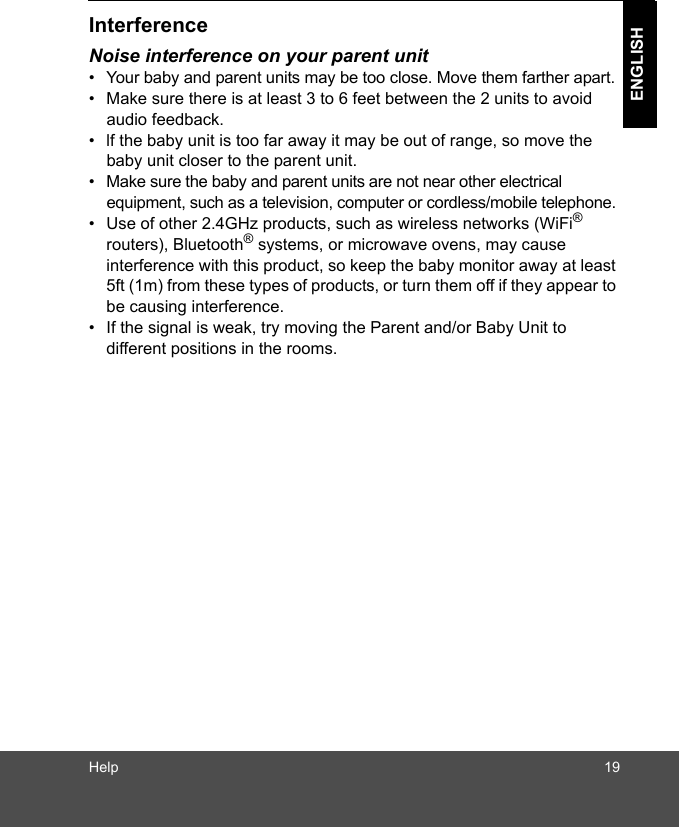 Help 19ENGLISHInterferenceNoise interference on your parent unit•  Your baby and parent units may be too close. Move them farther apart.•  Make sure there is at least 3 to 6 feet between the 2 units to avoid audio feedback.•  lf the baby unit is too far away it may be out of range, so move the baby unit closer to the parent unit.•  Make sure the baby and parent units are not near other electrical equipment, such as a television, computer or cordless/mobile telephone. •  Use of other 2.4GHz products, such as wireless networks (WiFi® routers), Bluetooth® systems, or microwave ovens, may cause interference with this product, so keep the baby monitor away at least 5ft (1m) from these types of products, or turn them off if they appear to be causing interference.•  If the signal is weak, try moving the Parent and/or Baby Unit to different positions in the rooms.