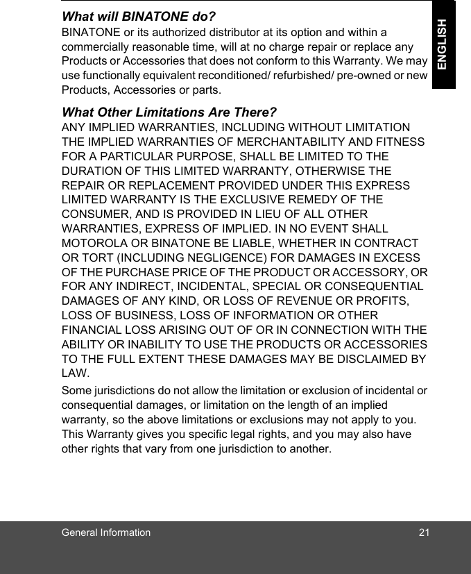 General Information 21ENGLISHWhat will BINATONE do?BINATONE or its authorized distributor at its option and within a commercially reasonable time, will at no charge repair or replace any Products or Accessories that does not conform to this Warranty. We may use functionally equivalent reconditioned/ refurbished/ pre-owned or new Products, Accessories or parts.What Other Limitations Are There?ANY IMPLIED WARRANTIES, INCLUDING WITHOUT LIMITATION THE IMPLIED WARRANTIES OF MERCHANTABILITY AND FITNESS FOR A PARTICULAR PURPOSE, SHALL BE LIMITED TO THE DURATION OF THIS LIMITED WARRANTY, OTHERWISE THE REPAIR OR REPLACEMENT PROVIDED UNDER THIS EXPRESS LIMITED WARRANTY IS THE EXCLUSIVE REMEDY OF THE CONSUMER, AND IS PROVIDED IN LIEU OF ALL OTHER WARRANTIES, EXPRESS OF IMPLIED. IN NO EVENT SHALL MOTOROLA OR BINATONE BE LIABLE, WHETHER IN CONTRACT OR TORT (INCLUDING NEGLIGENCE) FOR DAMAGES IN EXCESS OF THE PURCHASE PRICE OF THE PRODUCT OR ACCESSORY, OR FOR ANY INDIRECT, INCIDENTAL, SPECIAL OR CONSEQUENTIAL DAMAGES OF ANY KIND, OR LOSS OF REVENUE OR PROFITS, LOSS OF BUSINESS, LOSS OF INFORMATION OR OTHER FINANCIAL LOSS ARISING OUT OF OR IN CONNECTION WITH THE ABILITY OR INABILITY TO USE THE PRODUCTS OR ACCESSORIES TO THE FULL EXTENT THESE DAMAGES MAY BE DISCLAIMED BY LAW.Some jurisdictions do not allow the limitation or exclusion of incidental or consequential damages, or limitation on the length of an implied warranty, so the above limitations or exclusions may not apply to you. This Warranty gives you specific legal rights, and you may also have other rights that vary from one jurisdiction to another.