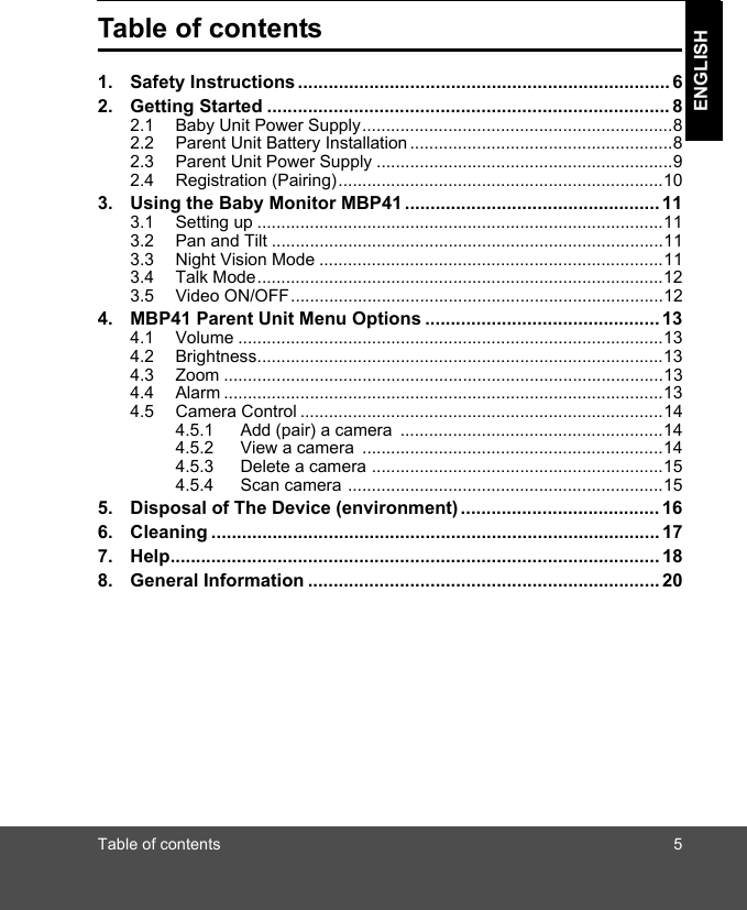 Table of contents 5ENGLISHTable of contents1. Safety Instructions ......................................................................... 62. Getting Started ............................................................................... 82.1 Baby Unit Power Supply.................................................................82.2 Parent Unit Battery Installation .......................................................82.3 Parent Unit Power Supply ..............................................................92.4 Registration (Pairing)....................................................................103. Using the Baby Monitor MBP41 .................................................. 113.1 Setting up .....................................................................................113.2 Pan and Tilt ..................................................................................113.3 Night Vision Mode ........................................................................113.4 Talk Mode.....................................................................................123.5 Video ON/OFF..............................................................................124. MBP41 Parent Unit Menu Options .............................................. 134.1 Volume .........................................................................................134.2 Brightness.....................................................................................134.3 Zoom ............................................................................................134.4 Alarm ............................................................................................134.5 Camera Control ............................................................................144.5.1 Add (pair) a camera  .......................................................144.5.2 View a camera  ...............................................................144.5.3 Delete a camera .............................................................154.5.4 Scan camera ..................................................................155. Disposal of The Device (environment) ....................................... 166. Cleaning ........................................................................................ 177. Help................................................................................................ 188. General Information ..................................................................... 20