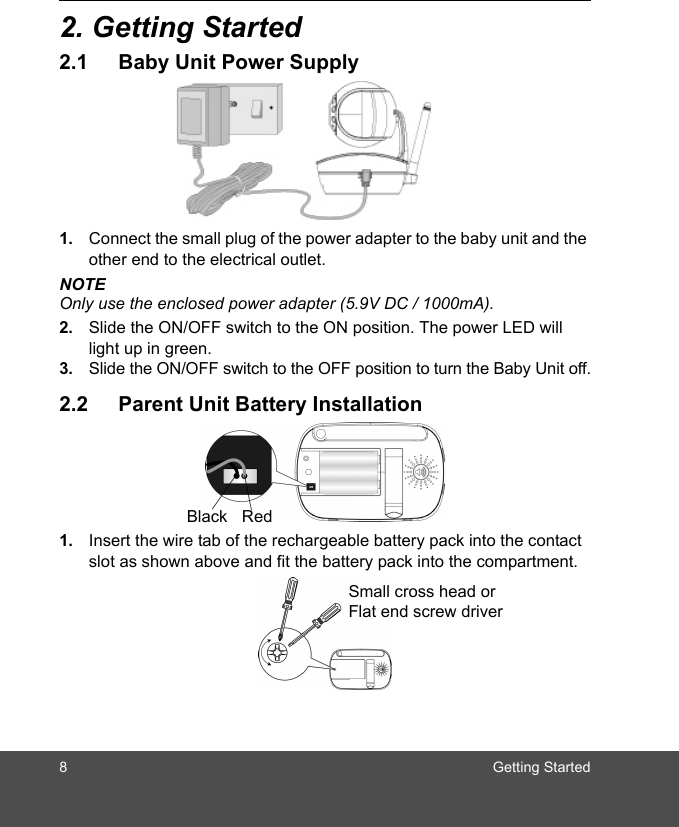 8 Getting Started2. Getting Started2.1 Baby Unit Power Supply1. Connect the small plug of the power adapter to the baby unit and the other end to the electrical outlet.NOTEOnly use the enclosed power adapter (5.9V DC / 1000mA).2. Slide the ON/OFF switch to the ON position. The power LED will light up in green.3. Slide the ON/OFF switch to the OFF position to turn the Baby Unit off.2.2 Parent Unit Battery Installation1. Insert the wire tab of the rechargeable battery pack into the contact slot as shown above and fit the battery pack into the compartment.Black RedSmall cross head or Flat end screw driver 