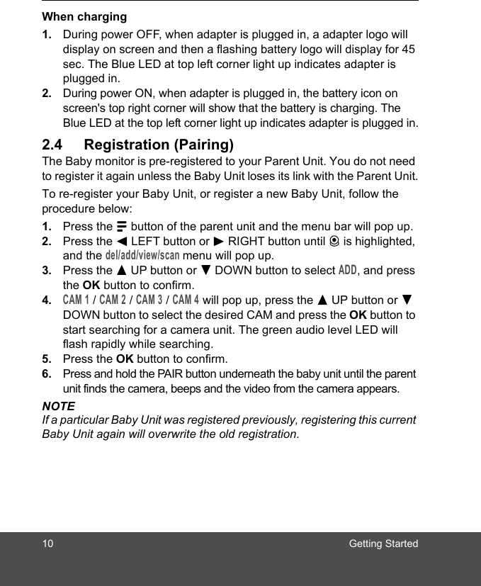 10 Getting StartedWhen charging1. During power OFF, when adapter is plugged in, a adapter logo will display on screen and then a flashing battery logo will display for 45 sec. The Blue LED at top left corner light up indicates adapter is plugged in.2. During power ON, when adapter is plugged in, the battery icon on screen&apos;s top right corner will show that the battery is charging. The Blue LED at the top left corner light up indicates adapter is plugged in.2.4 Registration (Pairing)The Baby monitor is pre-registered to your Parent Unit. You do not need to register it again unless the Baby Unit loses its link with the Parent Unit.To re-register your Baby Unit, or register a new Baby Unit, follow the procedure below:1. Press the M button of the parent unit and the menu bar will pop up.2. Press the &lt; LEFT button or &gt; RIGHT button until C is highlighted, and the del/add/view/scan menu will pop up. 3. Press the + UP button or - DOWN button to select ADD, and press the OK button to confirm. 4.CAM 1 / CAM 2 / CAM 3 / CAM 4 will pop up, press the + UP button or - DOWN button to select the desired CAM and press the OK button to start searching for a camera unit. The green audio level LED will flash rapidly while searching. 5. Press the OK button to confirm.6. Press and hold the PAIR button underneath the baby unit until the parent unit finds the camera, beeps and the video from the camera appears.NOTEIf a particular Baby Unit was registered previously, registering this current Baby Unit again will overwrite the old registration.