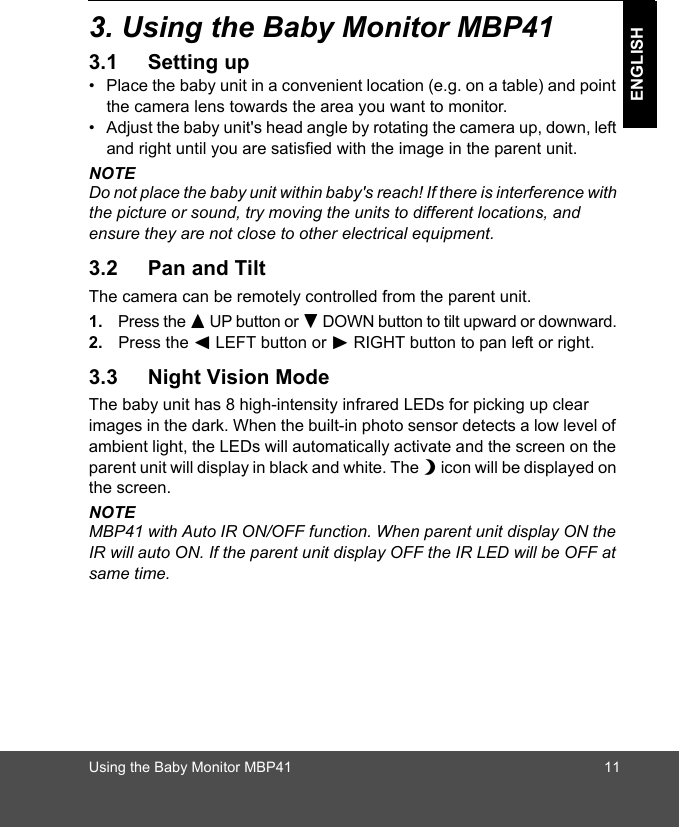 Using the Baby Monitor MBP41 11ENGLISH3. Using the Baby Monitor MBP413.1 Setting up•  Place the baby unit in a convenient location (e.g. on a table) and point the camera lens towards the area you want to monitor.•  Adjust the baby unit&apos;s head angle by rotating the camera up, down, left and right until you are satisfied with the image in the parent unit.NOTEDo not place the baby unit within baby&apos;s reach! If there is interference with the picture or sound, try moving the units to different locations, and ensure they are not close to other electrical equipment.3.2 Pan and TiltThe camera can be remotely controlled from the parent unit. 1. Press the + UP button or - DOWN button to tilt upward or downward. 2. Press the &lt; LEFT button or &gt; RIGHT button to pan left or right.3.3 Night Vision ModeThe baby unit has 8 high-intensity infrared LEDs for picking up clear images in the dark. When the built-in photo sensor detects a low level of ambient light, the LEDs will automatically activate and the screen on the parent unit will display in black and white. The N icon will be displayed on the screen.NOTEMBP41 with Auto IR ON/OFF function. When parent unit display ON the IR will auto ON. If the parent unit display OFF the IR LED will be OFF at same time.