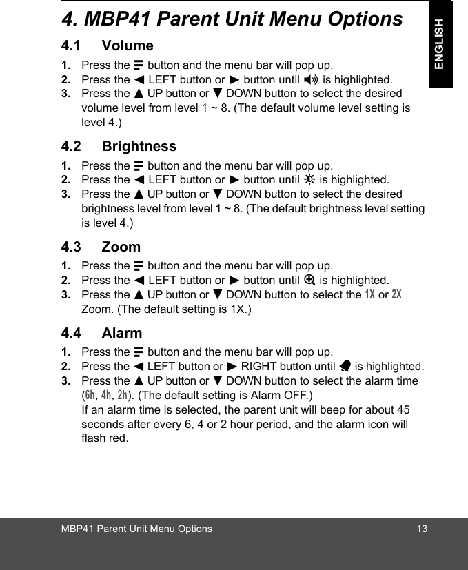 MBP41 Parent Unit Menu Options 13ENGLISH4. MBP41 Parent Unit Menu Options4.1 Volume1. Press the M button and the menu bar will pop up. 2. Press the &lt; LEFT button or &gt; button until * is highlighted. 3. Press the + UP button or - DOWN button to select the desired volume level from level 1 ~ 8. (The default volume level setting is level 4.)4.2 Brightness1. Press the M button and the menu bar will pop up. 2. Press the &lt; LEFT button or &gt; button until &amp; is highlighted. 3. Press the + UP button or - DOWN button to select the desired brightness level from level 1 ~ 8. (The default brightness level setting is level 4.)4.3 Zoom1. Press the M button and the menu bar will pop up. 2. Press the &lt; LEFT button or &gt; button until Z is highlighted. 3. Press the + UP button or - DOWN button to select the 1X or 2X Zoom. (The default setting is 1X.)4.4 Alarm1. Press the M button and the menu bar will pop up. 2. Press the &lt; LEFT button or &gt; RIGHT button until A is highlighted. 3. Press the + UP button or - DOWN button to select the alarm time (6h, 4h, 2h). (The default setting is Alarm OFF.)If an alarm time is selected, the parent unit will beep for about 45 seconds after every 6, 4 or 2 hour period, and the alarm icon will flash red.